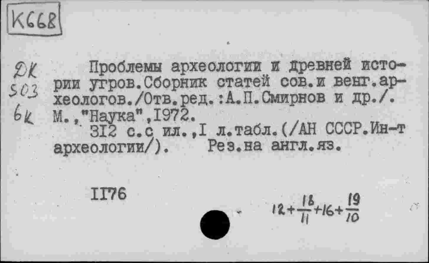 ﻿
Проблемы археологии и древней исторг., рии угров.Сборник статей сов.и венг.ар-хеологов./Отв.ред.:А.П.Смирнов и др./. Ь1с М.,"Наука",1972.
312 с.с ил. ,1 л.табл. (/АН СССР.Ин-т археологии/). Рез.на англ.яз.
1176
*Ч‘**+75